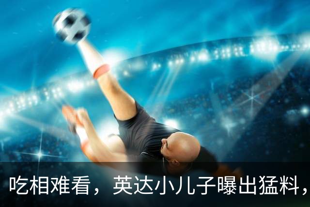 吃相难看，英达小儿子曝出猛料，英达和巴图“撕破脸” 宋丹丹气愤